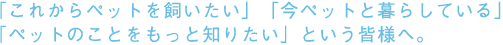 「これからペットを飼いたい」「今ペットと暮らしている」「ペットのことをもっと知りたい」という皆様へ。